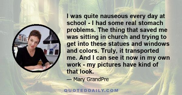 I was quite nauseous every day at school - I had some real stomach problems. The thing that saved me was sitting in church and trying to get into these statues and windows and colors. Truly, it transported me. And I can 