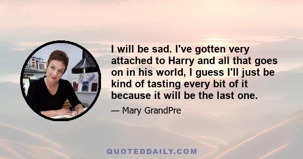 I will be sad. I've gotten very attached to Harry and all that goes on in his world, I guess I'll just be kind of tasting every bit of it because it will be the last one.