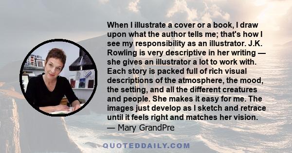 When I illustrate a cover or a book, I draw upon what the author tells me; that's how I see my responsibility as an illustrator. J.K. Rowling is very descriptive in her writing — she gives an illustrator a lot to work