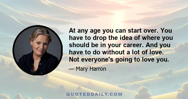 At any age you can start over. You have to drop the idea of where you should be in your career. And you have to do without a lot of love. Not everyone's going to love you.