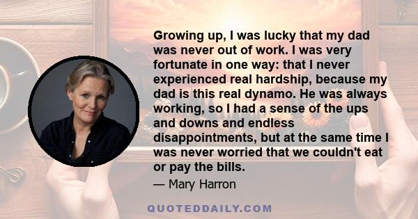 Growing up, I was lucky that my dad was never out of work. I was very fortunate in one way: that I never experienced real hardship, because my dad is this real dynamo. He was always working, so I had a sense of the ups