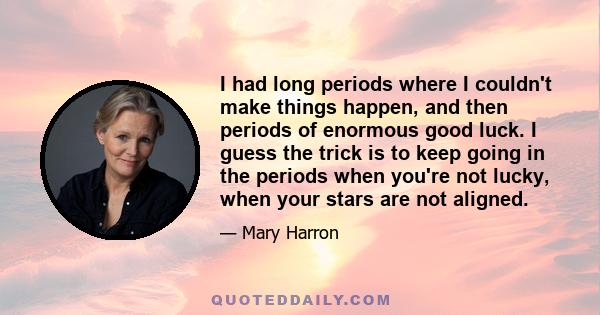 I had long periods where I couldn't make things happen, and then periods of enormous good luck. I guess the trick is to keep going in the periods when you're not lucky, when your stars are not aligned.