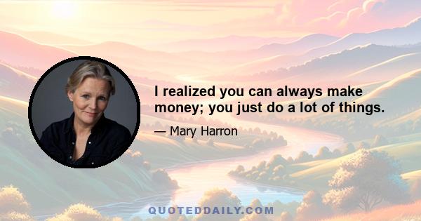 I realized you can always make money; you just do a lot of things.