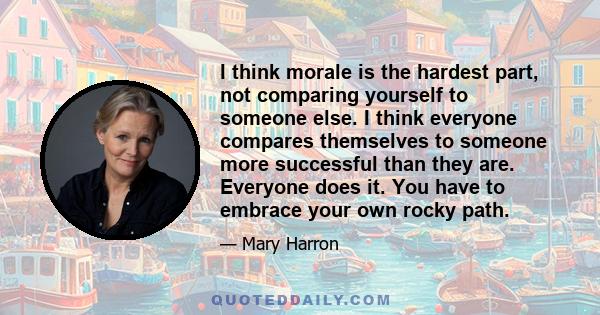 I think morale is the hardest part, not comparing yourself to someone else. I think everyone compares themselves to someone more successful than they are. Everyone does it. You have to embrace your own rocky path.