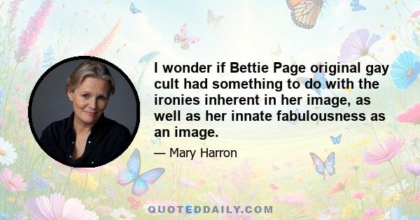 I wonder if Bettie Page original gay cult had something to do with the ironies inherent in her image, as well as her innate fabulousness as an image.