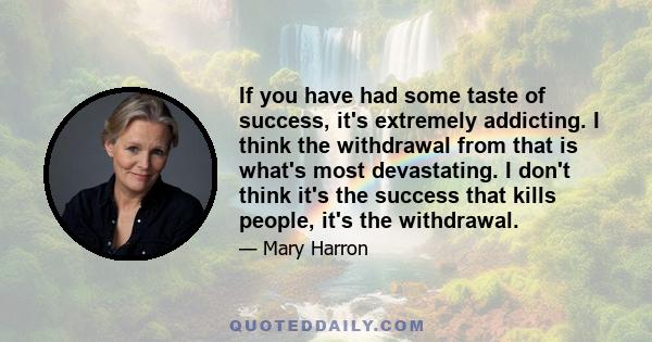 If you have had some taste of success, it's extremely addicting. I think the withdrawal from that is what's most devastating. I don't think it's the success that kills people, it's the withdrawal.