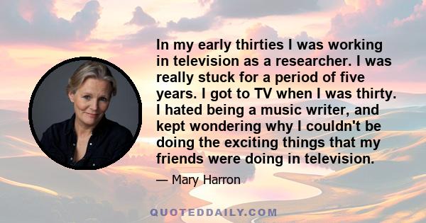 In my early thirties I was working in television as a researcher. I was really stuck for a period of five years. I got to TV when I was thirty. I hated being a music writer, and kept wondering why I couldn't be doing