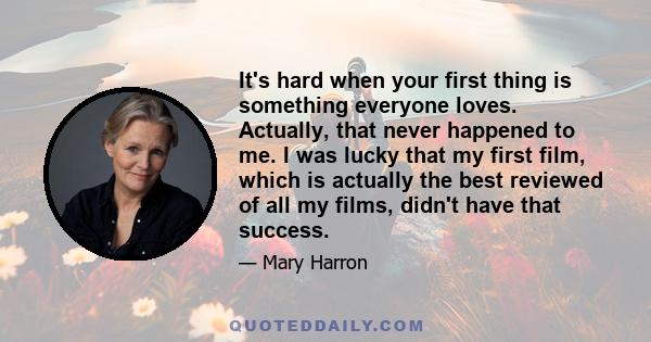 It's hard when your first thing is something everyone loves. Actually, that never happened to me. I was lucky that my first film, which is actually the best reviewed of all my films, didn't have that success.