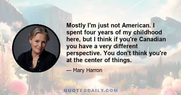 Mostly I'm just not American. I spent four years of my childhood here, but I think if you're Canadian you have a very different perspective. You don't think you're at the center of things.