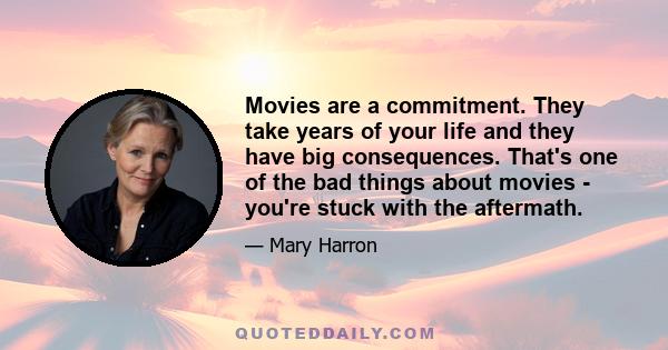 Movies are a commitment. They take years of your life and they have big consequences. That's one of the bad things about movies - you're stuck with the aftermath.