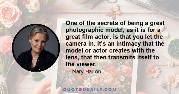 One of the secrets of being a great photographic model, as it is for a great film actor, is that you let the camera in. It's an intimacy that the model or actor creates with the lens, that then transmits itself to the