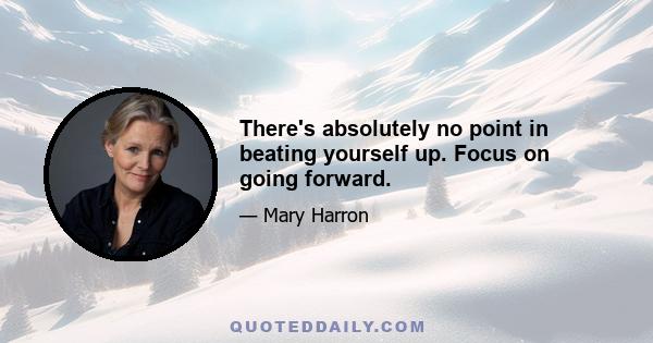 There's absolutely no point in beating yourself up. Focus on going forward.