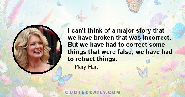 I can't think of a major story that we have broken that was incorrect. But we have had to correct some things that were false; we have had to retract things.