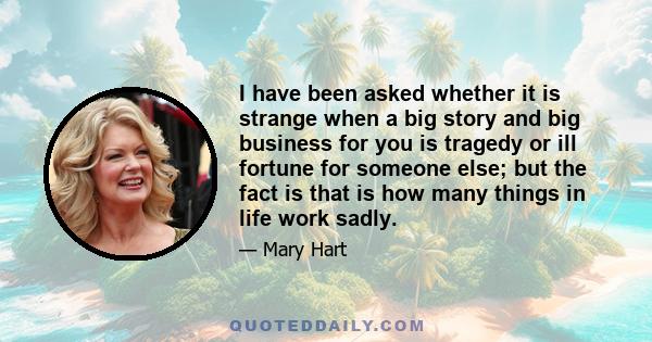 I have been asked whether it is strange when a big story and big business for you is tragedy or ill fortune for someone else; but the fact is that is how many things in life work sadly.