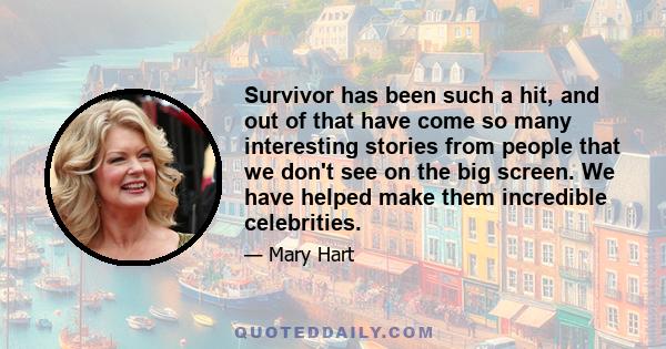 Survivor has been such a hit, and out of that have come so many interesting stories from people that we don't see on the big screen. We have helped make them incredible celebrities.