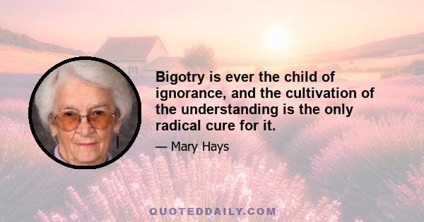 Bigotry is ever the child of ignorance, and the cultivation of the understanding is the only radical cure for it.