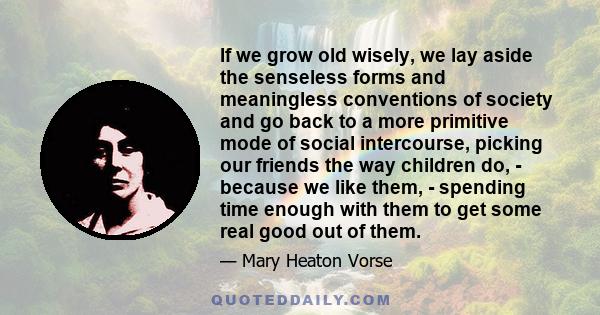 If we grow old wisely, we lay aside the senseless forms and meaningless conventions of society and go back to a more primitive mode of social intercourse, picking our friends the way children do, - because we like them, 