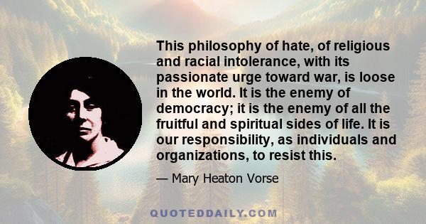 This philosophy of hate, of religious and racial intolerance, with its passionate urge toward war, is loose in the world. It is the enemy of democracy; it is the enemy of all the fruitful and spiritual sides of life. It 