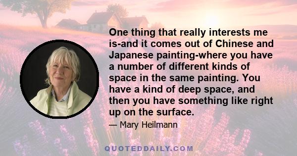 One thing that really interests me is-and it comes out of Chinese and Japanese painting-where you have a number of different kinds of space in the same painting. You have a kind of deep space, and then you have