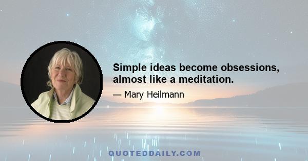 Simple ideas become obsessions, almost like a meditation.