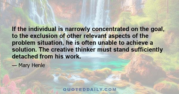 If the individual is narrowly concentrated on the goal, to the exclusion of other relevant aspects of the problem situation, he is often unable to achieve a solution. The creative thinker must stand sufficiently