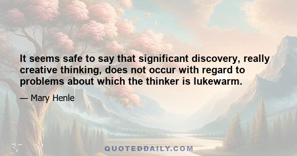 It seems safe to say that significant discovery, really creative thinking, does not occur with regard to problems about which the thinker is lukewarm.