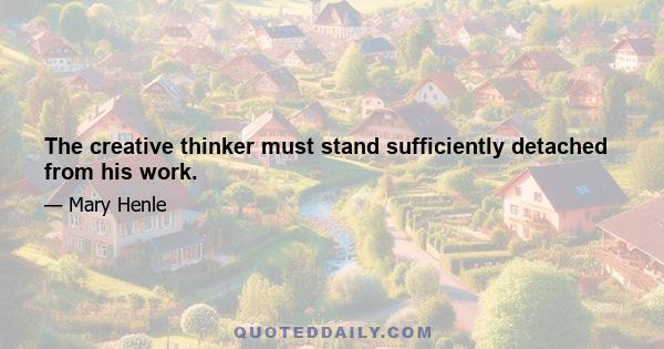 The creative thinker must stand sufficiently detached from his work.