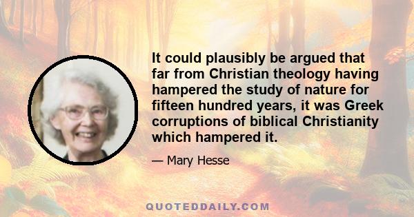 It could plausibly be argued that far from Christian theology having hampered the study of nature for fifteen hundred years, it was Greek corruptions of biblical Christianity which hampered it.