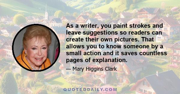 As a writer, you paint strokes and leave suggestions so readers can create their own pictures. That allows you to know someone by a small action and it saves countless pages of explanation.