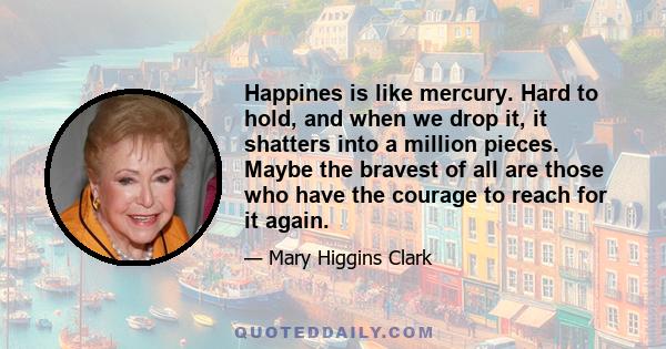 Happines is like mercury. Hard to hold, and when we drop it, it shatters into a million pieces. Maybe the bravest of all are those who have the courage to reach for it again.