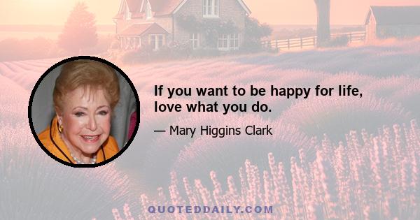 If you want to be happy for life, love what you do.