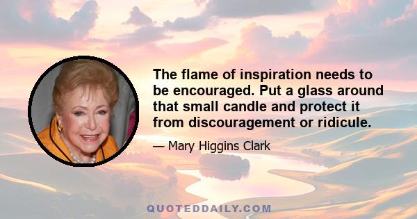 The flame of inspiration needs to be encouraged. Put a glass around that small candle and protect it from discouragement or ridicule.