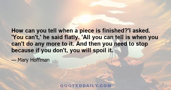 How can you tell when a piece is finished?'I asked. 'You can't,' he said flatly. 'All you can tell is when you can't do any more to it. And then you need to stop because if you don't, you will spoil it.