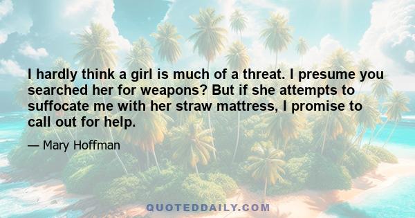 I hardly think a girl is much of a threat. I presume you searched her for weapons? But if she attempts to suffocate me with her straw mattress, I promise to call out for help.