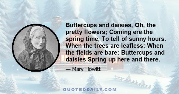 Buttercups and daisies, Oh, the pretty flowers; Coming ere the spring time, To tell of sunny hours. When the trees are leafless; When the fields are bare; Buttercups and daisies Spring up here and there.