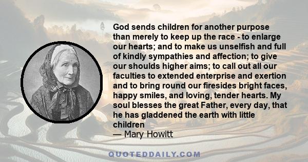 God sends children for another purpose than merely to keep up the race - to enlarge our hearts; and to make us unselfish and full of kindly sympathies and affection; to give our shoulds higher aims; to call out all our