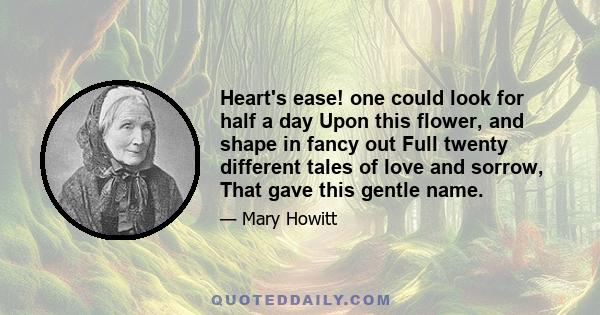 Heart's ease! one could look for half a day Upon this flower, and shape in fancy out Full twenty different tales of love and sorrow, That gave this gentle name.