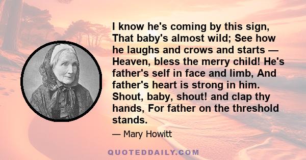 I know he's coming by this sign, That baby's almost wild; See how he laughs and crows and starts — Heaven, bless the merry child! He's father's self in face and limb, And father's heart is strong in him. Shout, baby,