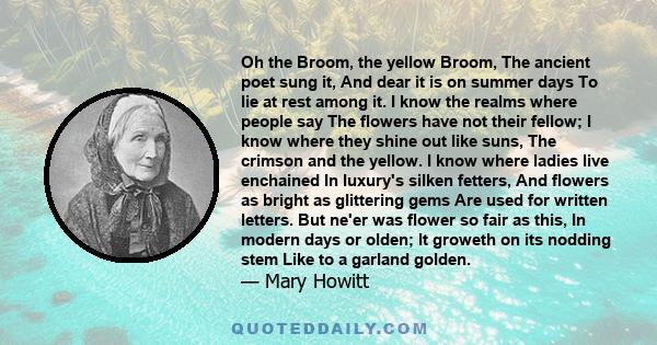 Oh the Broom, the yellow Broom, The ancient poet sung it, And dear it is on summer days To lie at rest among it. I know the realms where people say The flowers have not their fellow; I know where they shine out like