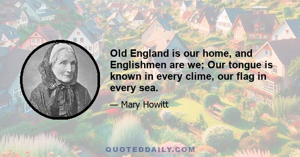 Old England is our home, and Englishmen are we; Our tongue is known in every clime, our flag in every sea.