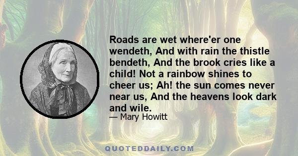 Roads are wet where'er one wendeth, And with rain the thistle bendeth, And the brook cries like a child! Not a rainbow shines to cheer us; Ah! the sun comes never near us, And the heavens look dark and wile.