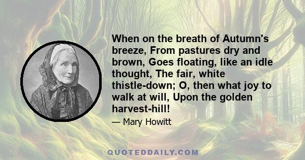 When on the breath of Autumn's breeze, From pastures dry and brown, Goes floating, like an idle thought, The fair, white thistle-down; O, then what joy to walk at will, Upon the golden harvest-hill!