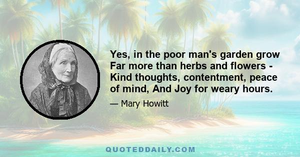 Yes, in the poor man's garden grow Far more than herbs and flowers - Kind thoughts, contentment, peace of mind, And Joy for weary hours.