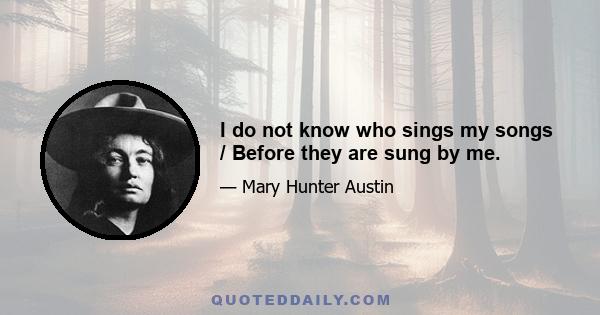 I do not know who sings my songs / Before they are sung by me.