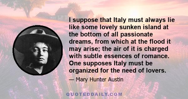 I suppose that Italy must always lie like some lovely sunken island at the bottom of all passionate dreams, from which at the flood it may arise; the air of it is charged with subtle essences of romance. One supposes