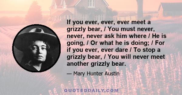 If you ever, ever, ever meet a grizzly bear, / You must never, never, never ask him where / He is going, / Or what he is doing; / For if you ever, ever dare / To stop a grizzly bear, / You will never meet another