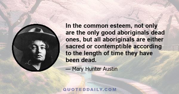 In the common esteem, not only are the only good aboriginals dead ones, but all aboriginals are either sacred or contemptible according to the length of time they have been dead.