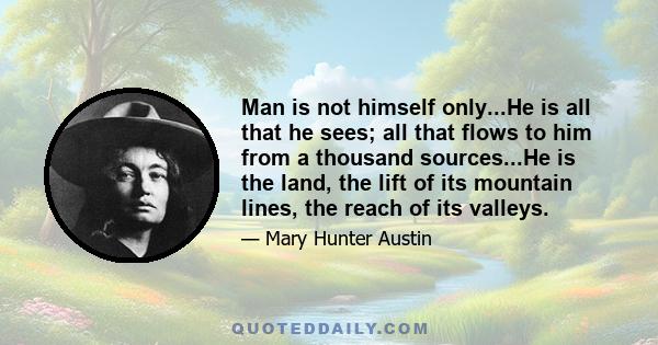 Man is not himself only...He is all that he sees; all that flows to him from a thousand sources...He is the land, the lift of its mountain lines, the reach of its valleys.