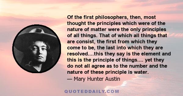 Of the first philosophers, then, most thought the principles which were of the nature of matter were the only principles of all things. That of which all things that are consist, the first from which they come to be,