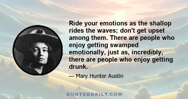 Ride your emotions as the shallop rides the waves; don't get upset among them. There are people who enjoy getting swamped emotionally, just as, incredibly, there are people who enjoy getting drunk.